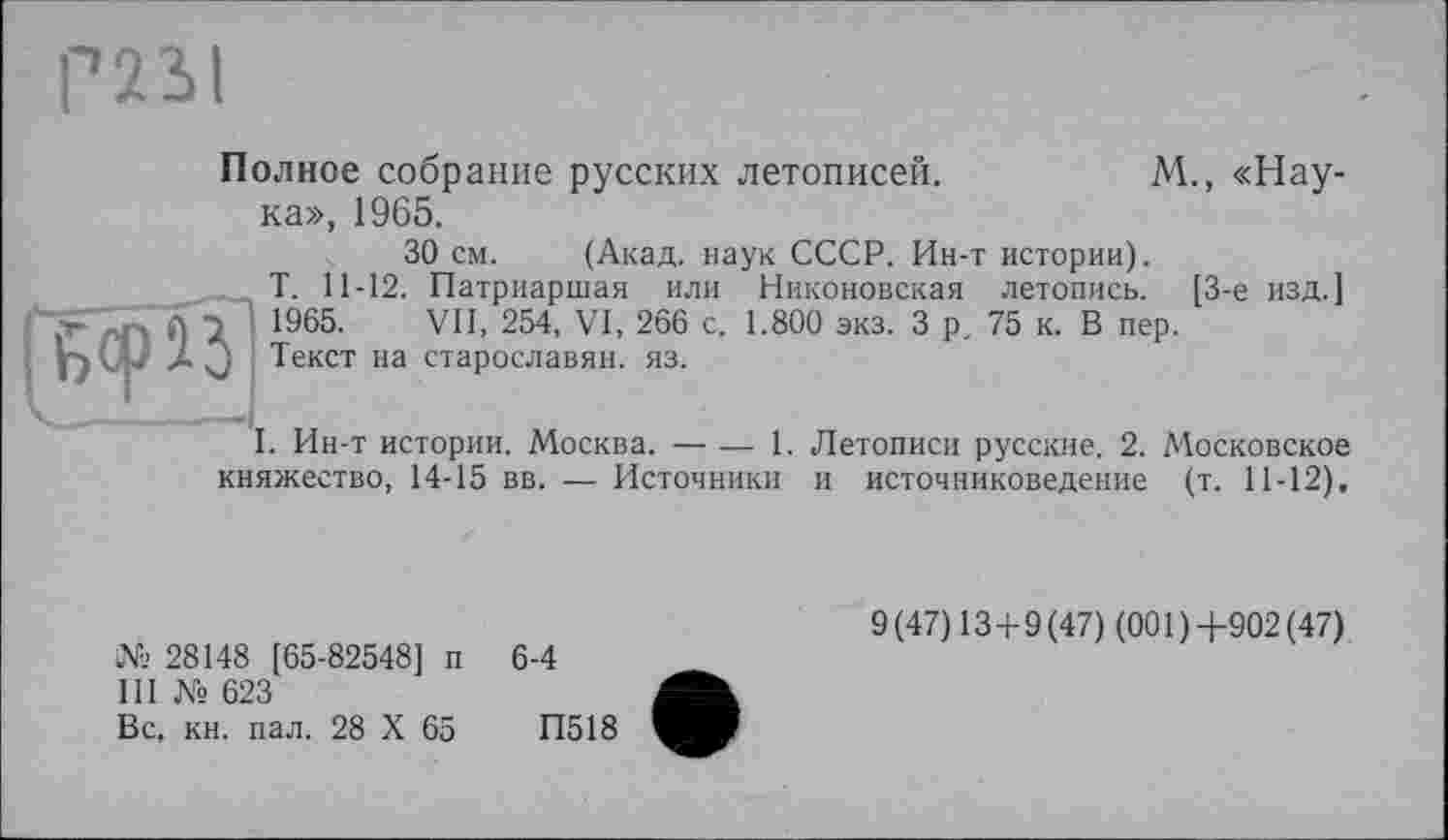 ﻿Р231
ГйорЙ’
Полное собрание русских летописей.	М., «Нау-
ка», 1965.
30 см. (Акад, наук СССР. Ин-т истории).
Т. 11-12. Патриаршая или Никоновская летопись. [3-є изд.] 1965. VII, 254, VI, 266 с. 1.800 экз. 3 р. 75 к. В пер.
Текст на старославян. яз.
I. Ин-т истории. Москва.----1. Летописи русские. 2. Московское
княжество, 14-15 вв. — Источники и источниковедение (т. 11-12),
№ 28148 [65-82548] п
III № 623
Вс, кн. пал. 28 X 65
6-4
9 (47) 13+9 (47) (001 ) +902 (47)
П518